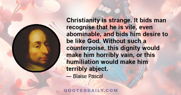 Christianity is strange. It bids man recognise that he is vile, even abominable, and bids him desire to be like God. Without such a counterpoise, this dignity would make him horribly vain, or this humiliation would make 