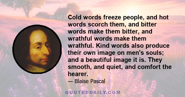 Cold words freeze people, and hot words scorch them, and bitter words make them bitter, and wrathful words make them wrathful. Kind words also produce their own image on men's souls; and a beautiful image it is. They