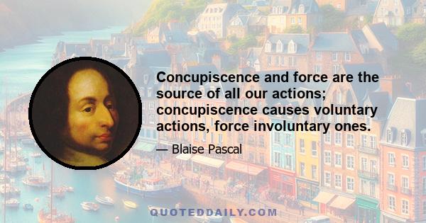 Concupiscence and force are the source of all our actions; concupiscence causes voluntary actions, force involuntary ones.