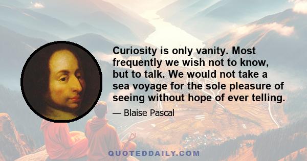 Curiosity is only vanity. Most frequently we wish not to know, but to talk. We would not take a sea voyage for the sole pleasure of seeing without hope of ever telling.