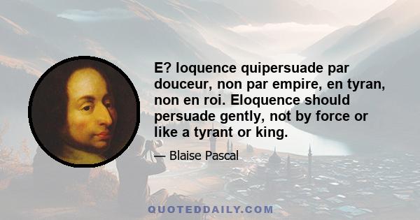 E? loquence quipersuade par douceur, non par empire, en tyran, non en roi. Eloquence should persuade gently, not by force or like a tyrant or king.