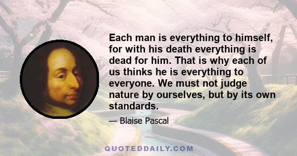 Each man is everything to himself, for with his death everything is dead for him. That is why each of us thinks he is everything to everyone. We must not judge nature by ourselves, but by its own standards.