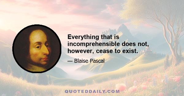 Everything that is incomprehensible does not, however, cease to exist.