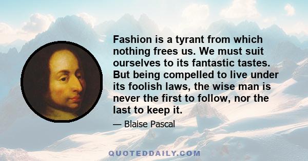 Fashion is a tyrant from which nothing frees us. We must suit ourselves to its fantastic tastes. But being compelled to live under its foolish laws, the wise man is never the first to follow, nor the last to keep it.