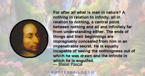 For after all what is man in nature? A nothing in relation to infinity, all in relation to nothing, a central point between nothing and all and infinitely far from understanding either. The ends of things and their