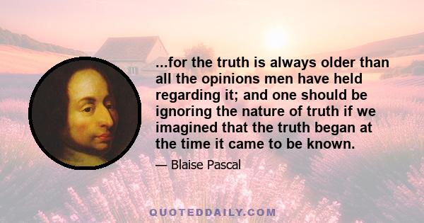 ...for the truth is always older than all the opinions men have held regarding it; and one should be ignoring the nature of truth if we imagined that the truth began at the time it came to be known.