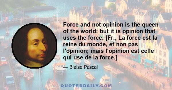 Force and not opinion is the queen of the world; but it is opinion that uses the force. [Fr., La force est la reine du monde, et non pas l'opinion; mais l'opinion est celle qui use de la force.]