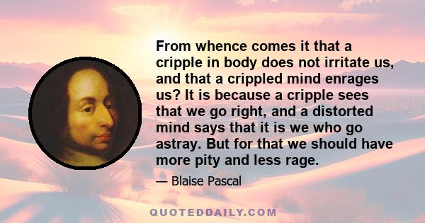 From whence comes it that a cripple in body does not irritate us, and that a crippled mind enrages us? It is because a cripple sees that we go right, and a distorted mind says that it is we who go astray. But for that