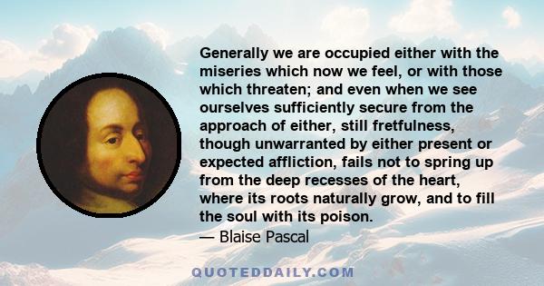 Generally we are occupied either with the miseries which now we feel, or with those which threaten; and even when we see ourselves sufficiently secure from the approach of either, still fretfulness, though unwarranted