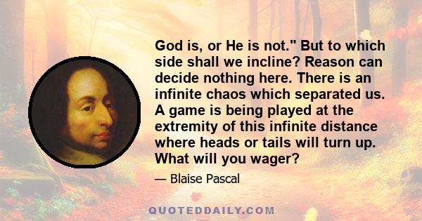 God is, or He is not. But to which side shall we incline? Reason can decide nothing here. There is an infinite chaos which separated us. A game is being played at the extremity of this infinite distance where heads or