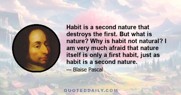 Habit is a second nature that destroys the first. But what is nature? Why is habit not natural? I am very much afraid that nature itself is only a first habit, just as habit is a second nature.