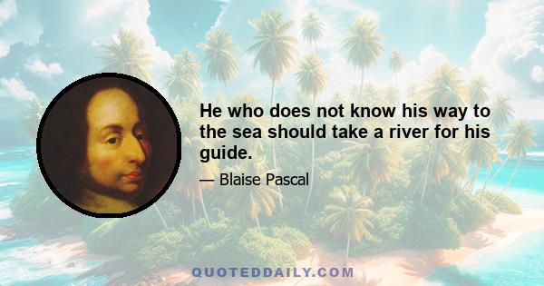 He who does not know his way to the sea should take a river for his guide.