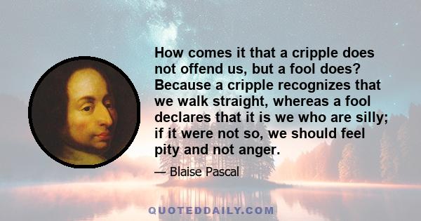 How comes it that a cripple does not offend us, but a fool does? Because a cripple recognizes that we walk straight, whereas a fool declares that it is we who are silly; if it were not so, we should feel pity and not