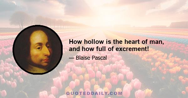 How hollow is the heart of man, and how full of excrement!