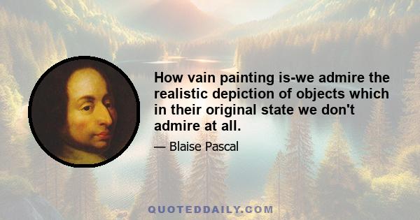 How vain painting is-we admire the realistic depiction of objects which in their original state we don't admire at all.