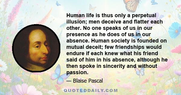 Human life is thus only a perpetual illusion; men deceive and flatter each other. No one speaks of us in our presence as he does of us in our absence. Human society is founded on mutual deceit; few friendships would