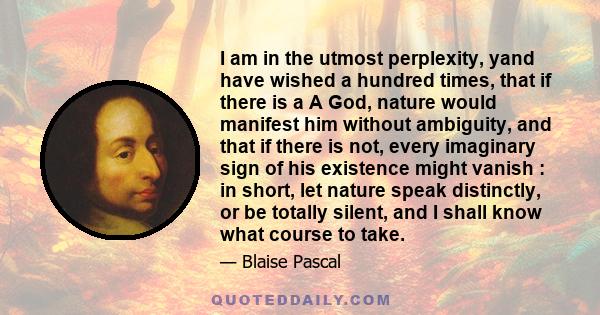 I am in the utmost perplexity, yand have wished a hundred times, that if there is a A God, nature would manifest him without ambiguity, and that if there is not, every imaginary sign of his existence might vanish : in