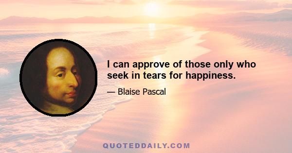 I can approve of those only who seek in tears for happiness.