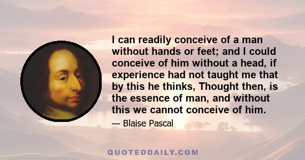 I can readily conceive of a man without hands or feet; and I could conceive of him without a head, if experience had not taught me that by this he thinks, Thought then, is the essence of man, and without this we cannot