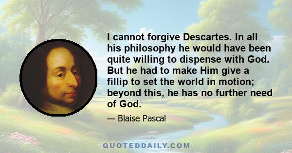 I cannot forgive Descartes. In all his philosophy he would have been quite willing to dispense with God. But he had to make Him give a fillip to set the world in motion; beyond this, he has no further need of God.