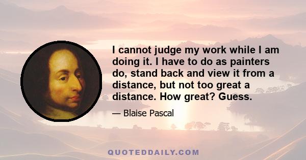 I cannot judge my work while I am doing it. I have to do as painters do, stand back and view it from a distance, but not too great a distance. How great? Guess.