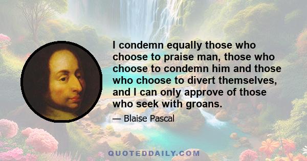 I condemn equally those who choose to praise man, those who choose to condemn him and those who choose to divert themselves, and I can only approve of those who seek with groans.