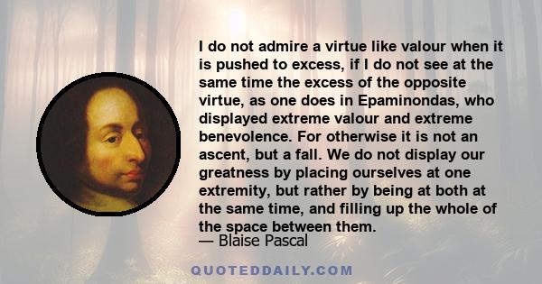 I do not admire a virtue like valour when it is pushed to excess, if I do not see at the same time the excess of the opposite virtue, as one does in Epaminondas, who displayed extreme valour and extreme benevolence. For 