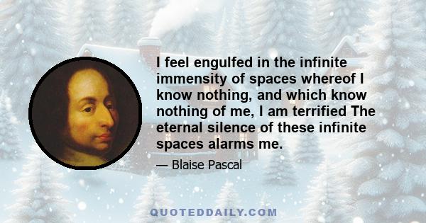 I feel engulfed in the infinite immensity of spaces whereof I know nothing, and which know nothing of me, I am terrified The eternal silence of these infinite spaces alarms me.