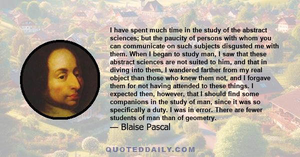 I have spent much time in the study of the abstract sciences; but the paucity of persons with whom you can communicate on such subjects disgusted me with them. When I began to study man, I saw that these abstract