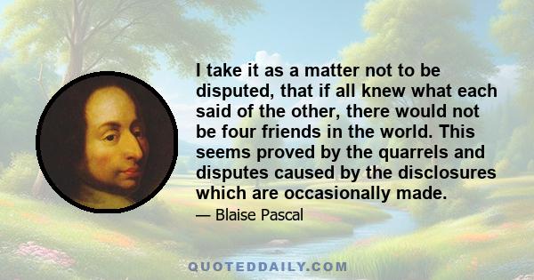 I take it as a matter not to be disputed, that if all knew what each said of the other, there would not be four friends in the world. This seems proved by the quarrels and disputes caused by the disclosures which are