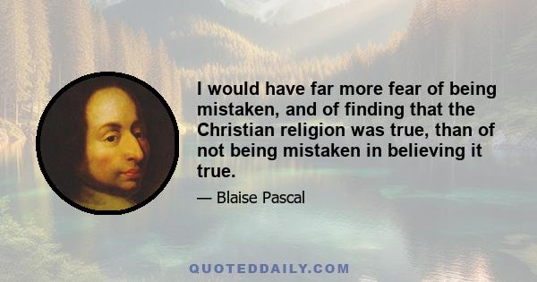 I would have far more fear of being mistaken, and of finding that the Christian religion was true, than of not being mistaken in believing it true.