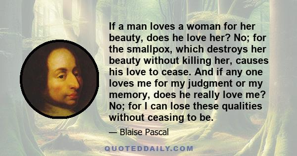 If a man loves a woman for her beauty, does he love her? No; for the smallpox, which destroys her beauty without killing her, causes his love to cease. And if any one loves me for my judgment or my memory, does he