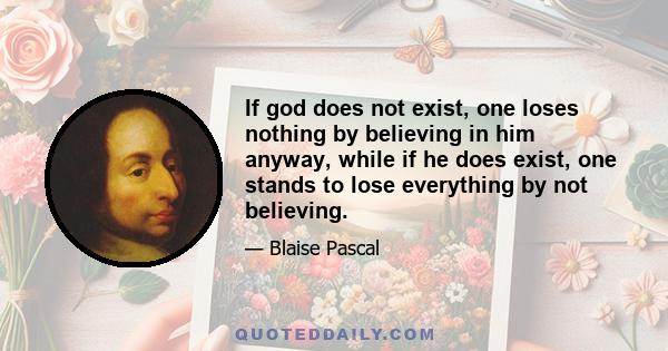 If god does not exist, one loses nothing by believing in him anyway, while if he does exist, one stands to lose everything by not believing.