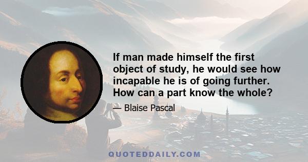 If man made himself the first object of study, he would see how incapable he is of going further. How can a part know the whole?