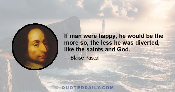 If man were happy, he would be the more so, the less he was diverted, like the saints and God.