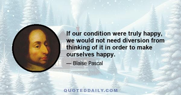 If our condition were truly happy, we would not need diversion from thinking of it in order to make ourselves happy.