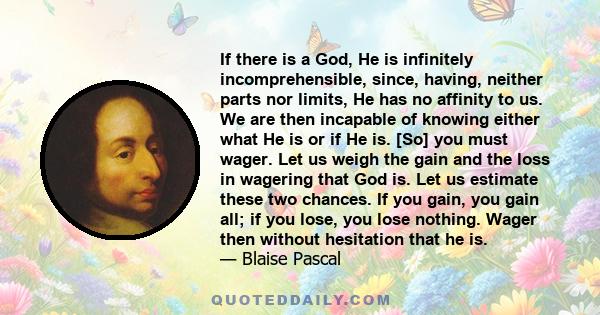 If there is a God, He is infinitely incomprehensible, since, having, neither parts nor limits, He has no affinity to us. We are then incapable of knowing either what He is or if He is. [So] you must wager. Let us weigh