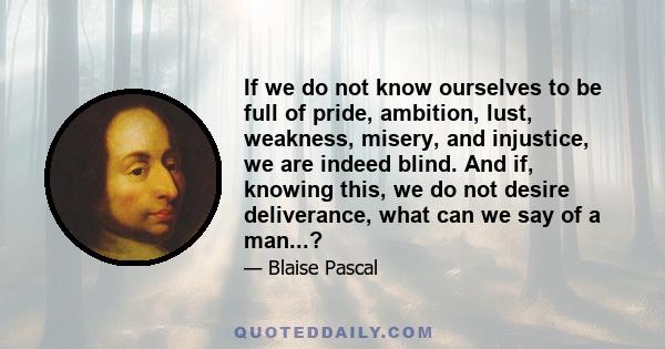 If we do not know ourselves to be full of pride, ambition, lust, weakness, misery, and injustice, we are indeed blind. And if, knowing this, we do not desire deliverance, what can we say of a man...?