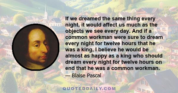 If we dreamed the same thing every night, it would affect us much as the objects we see every day. And if a common workman were sure to dream every night for twelve hours that he was a king, I believe he would be almost 