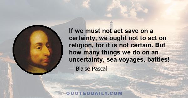 If we must not act save on a certainty, we ought not to act on religion, for it is not certain. But how many things we do on an uncertainty, sea voyages, battles!