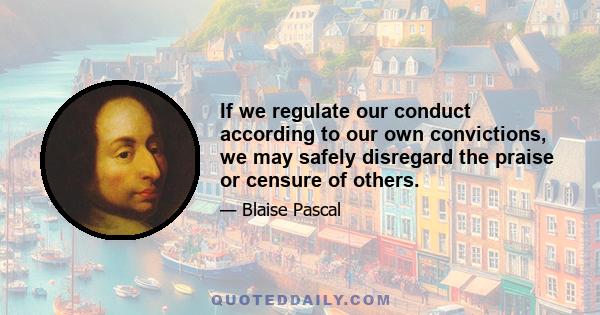 If we regulate our conduct according to our own convictions, we may safely disregard the praise or censure of others.