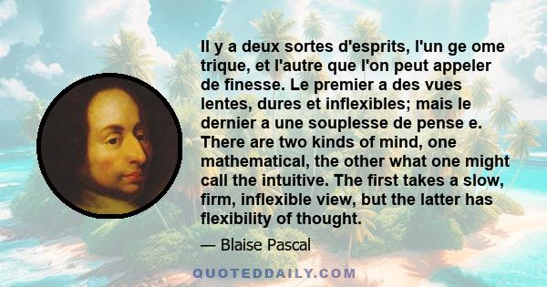 Il y a deux sortes d'esprits, l'un ge ome trique, et l'autre que l'on peut appeler de finesse. Le premier a des vues lentes, dures et inflexibles; mais le dernier a une souplesse de pense e. There are two kinds of mind, 