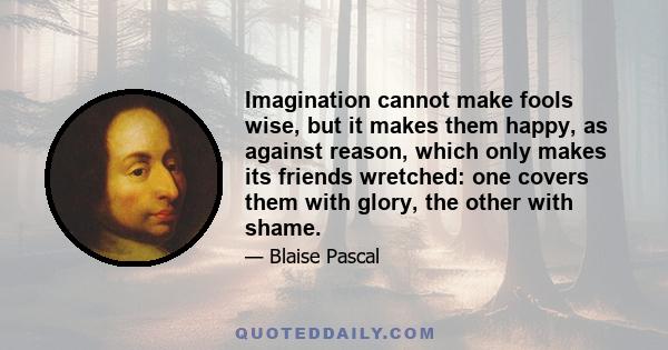 Imagination cannot make fools wise, but it makes them happy, as against reason, which only makes its friends wretched: one covers them with glory, the other with shame.