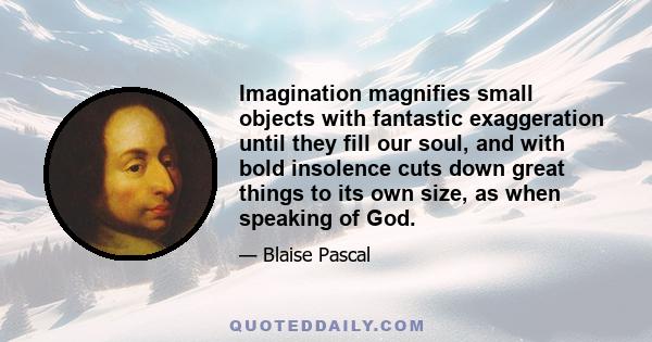 Imagination magnifies small objects with fantastic exaggeration until they fill our soul, and with bold insolence cuts down great things to its own size, as when speaking of God.