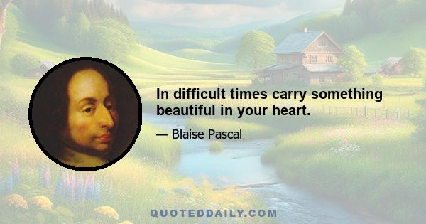 In difficult times carry something beautiful in your heart.