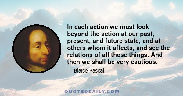 In each action we must look beyond the action at our past, present, and future state, and at others whom it affects, and see the relations of all those things. And then we shall be very cautious.