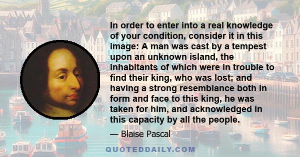 In order to enter into a real knowledge of your condition, consider it in this image: A man was cast by a tempest upon an unknown island, the inhabitants of which were in trouble to find their king, who was lost; and