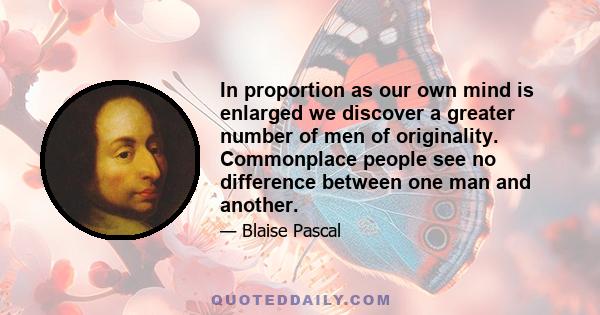 In proportion as our own mind is enlarged we discover a greater number of men of originality. Commonplace people see no difference between one man and another.