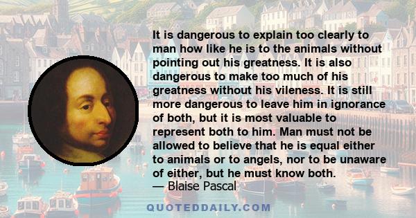 It is dangerous to explain too clearly to man how like he is to the animals without pointing out his greatness. It is also dangerous to make too much of his greatness without his vileness. It is still more dangerous to