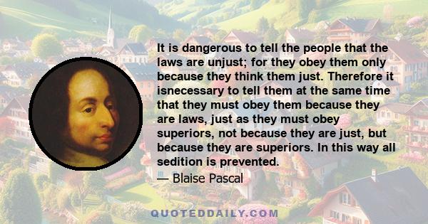 It is dangerous to tell the people that the laws are unjust; for they obey them only because they think them just. Therefore it isnecessary to tell them at the same time that they must obey them because they are laws,